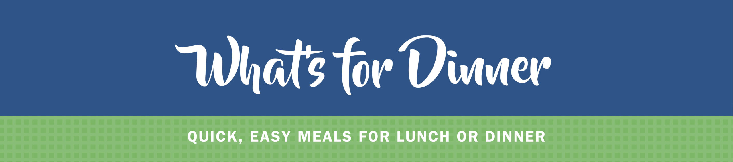 A text-based image with the words "What's for Dinner" in front of a blue top and "Quick, Easy Meals For Lunch Or Dinner" in front of a green bottom.